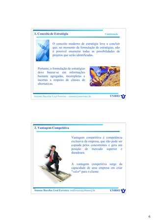 6
Simone Bacellar Leal Ferreira – simone@uniriotec.br UNIRIO
1. Conceito de Estratégia Continuação
O conceito moderno de estratégia leva a concluir
que, no momento da formulação de estratégias, não
é possível enumerar todas as possibilidades de
projetos que serão identificadas.
Portanto, a formulação de estratégias
deve basear-se em informações
bastante agregadas, incompletas e
incertas a respeito de classes de
alternativas.
Simone Bacellar Leal Ferreira – simone@uniriotec.br UNIRIOSimone Bacellar Leal Ferreira: lealferreira@ibmecrj.br
2. Vantagem Competitiva
Vantagem competitiva é competência
exclusiva da empresa, que não pode ser
copiada pelos concorrentes e gera um
posição de mercado superior e
duradoura.
A vantagem competitiva surge da
capacidade de uma empresa em criar
"valor" para o cliente.
 
