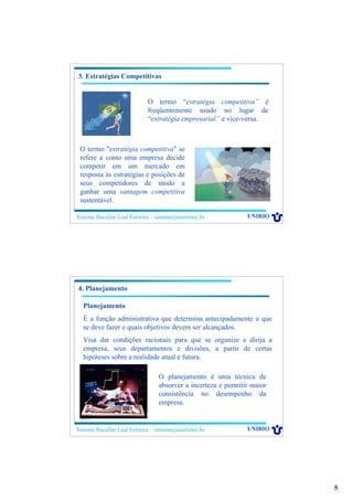 8
Simone Bacellar Leal Ferreira – simone@uniriotec.br UNIRIO
3. Estratégias Competitivas
O termo “estratégia competitiva” é
freqüentemente usado no lugar de
“estratégia empresarial” e vice-versa.
O termo "estratégia competitiva" se
refere a como uma empresa decide
competir em um mercado em
resposta às estratégias e posições de
seus competidores de modo a
ganhar uma vantagem competitiva
sustentável.
Simone Bacellar Leal Ferreira – simone@uniriotec.br UNIRIO
4. Planejamento
Planejamento
É a função administrativa que determina antecipadamente o que
se deve fazer e quais objetivos devem ser alcançados.
Visa dar condições racionais para que se organize e dirija a
empresa, seus departamentos e divisões, a partir de certas
hipóteses sobre a realidade atual e futura.
O planejamento é uma técnica de
absorver a incerteza e permitir maior
consistência no desempenho da
empresa.
 