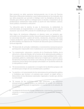 53
ELPLANDEESTUDIOSDELAEDUCACIÓNFORMAL:ORIENTACIONESBÁSICAS
Este proyecto no debe asociarse exclusivamente con el área de Ciencias
Naturales y Educación Ambiental, como tradicionalmente se ha realizado, sino
que debe propender por permitir el diálogo entre las disciplinas del plan de
estudios para ofrecer aportes y enfoques para el estudio y tratamiento de las
problemáticas ambientales vistas desde un punto de vista biofísico, cultural,
social, político, económico y educativo.
“La educación para la justicia, la paz, la democracia, la solidaridad, la
confraternidad, el cooperativismo y, en general, la formación de los valores
humanos”. Ley 115 de 1994, artículo 14, modificado por la Ley 1.029 de 2006.
Este tópico de enseñanza obligatoria se plantea como un proyecto que,
articulado con el de gobierno escolar, buscará la participación colegiada de toda
la comunidad educativa –padres de familia, estudiantes, directivos, docentes
y sector productivo- para su diseño y puesta en práctica. La Resolución 1.600
de 1994 establece los objetivos del “Proyecto de Educación para la Democracia”
(artículo segundo):
•	 “El desarrollo de actitudes, habilidades y conocimientos necesarios para la
participación responsable como ciudadanos en una sociedad democrática”.
•	 “La comprensión, valoración y práctica de la Constitución Política, de la
estructura y fines del Estado, de la función de la administración pública y
de conceptos tales como libertad, democracia, responsabilidad, ética, orden,
autoridad, gobierno, solidaridad, tolerancia y respeto por la opinión ajena,
los derechos humanos, las etnias y las culturas, de manera que se asuman
conductas cívicas dentro de la propia comunidad y en las demás esferas de
la vida política y social”.
•	 “El reconocimiento, la aceptación y el respeto de los derechos propios y de
los demás para el logro de una sociedad justa y pacífica”.
•	 “La práctica y el conocimiento de los mecanismos de participación política
y ciudadana que formen a la persona para asumir un papel activo y
democrático en las decisiones nacionales, regionales y locales que afecten
su comunidad”.
•	 “El manejo de los conflictos como algo inherente a las relaciones
interpersonales e intergrupales y su resolución sin acudir a la violencia,
incorporando la equidad, la negociación y la transacción en la solución de
los mismos”.
•	 “La adopción de formas de diálogo, deliberación, controversia, concertación,
consenso y compromiso frente a las relaciones interpersonales, sociales y
políticas”.
 