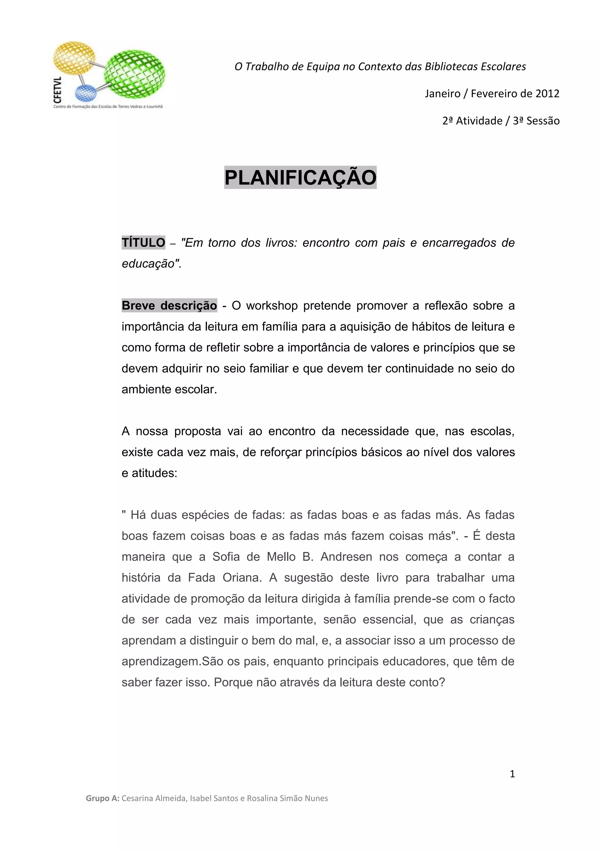 O Trabalho de Equipa no Contexto das Bibliotecas Escolares

                                                                           Janeiro / Fevereiro de 2012

                                                                               2ª Atividade / 3ª Sessão



                                   PLANIFICAÇÃO


         TÍTULO – "Em torno dos livros: encontro com pais e encarregados de
         educação".


         Breve descrição - O workshop pretende promover a reflexão sobre a
         importância da leitura em família para a aquisição de hábitos de leitura e
         como forma de refletir sobre a importância de valores e princípios que se
         devem adquirir no seio familiar e que devem ter continuidade no seio do
         ambiente escolar.


         A nossa proposta vai ao encontro da necessidade que, nas escolas,
         existe cada vez mais, de reforçar princípios básicos ao nível dos valores
         e atitudes:


         " Há duas espécies de fadas: as fadas boas e as fadas más. As fadas
         boas fazem coisas boas e as fadas más fazem coisas más". - É desta
         maneira que a Sofia de Mello B. Andresen nos começa a contar a
         história da Fada Oriana. A sugestão deste livro para trabalhar uma
         atividade de promoção da leitura dirigida à família prende-se com o facto
         de ser cada vez mais importante, senão essencial, que as crianças
         aprendam a distinguir o bem do mal, e, a associar isso a um processo de
         aprendizagem.São os pais, enquanto principais educadores, que têm de
         saber fazer isso. Porque não através da leitura deste conto?




                                                                                            1

Grupo A: Cesarina Almeida, Isabel Santos e Rosalina Simão Nunes
 