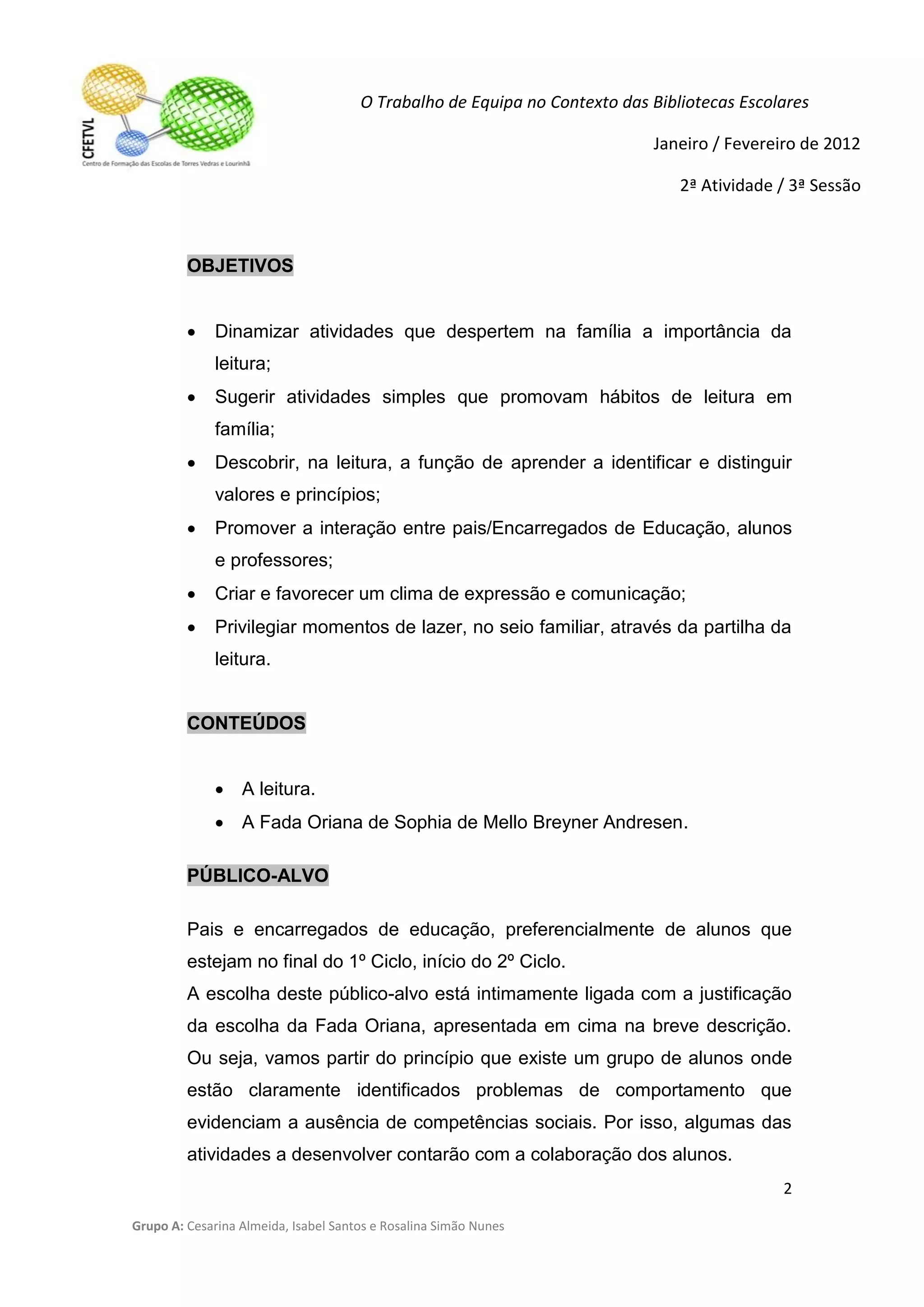 O Trabalho de Equipa no Contexto das Bibliotecas Escolares

                                                                           Janeiro / Fevereiro de 2012

                                                                               2ª Atividade / 3ª Sessão



         OBJETIVOS


             Dinamizar atividades que despertem na família a importância da
              leitura;
             Sugerir atividades simples que promovam hábitos de leitura em
              família;
             Descobrir, na leitura, a função de aprender a identificar e distinguir
              valores e princípios;
             Promover a interação entre pais/Encarregados de Educação, alunos
              e professores;
             Criar e favorecer um clima de expressão e comunicação;
             Privilegiar momentos de lazer, no seio familiar, através da partilha da
              leitura.


         CONTEÚDOS


               A leitura.
               A Fada Oriana de Sophia de Mello Breyner Andresen.

         PÚBLICO-ALVO

         Pais e encarregados de educação, preferencialmente de alunos que
         estejam no final do 1º Ciclo, início do 2º Ciclo.
         A escolha deste público-alvo está intimamente ligada com a justificação
         da escolha da Fada Oriana, apresentada em cima na breve descrição.
         Ou seja, vamos partir do princípio que existe um grupo de alunos onde
         estão claramente identificados problemas de comportamento que
         evidenciam a ausência de competências sociais. Por isso, algumas das
         atividades a desenvolver contarão com a colaboração dos alunos.
                                                                                            2

Grupo A: Cesarina Almeida, Isabel Santos e Rosalina Simão Nunes
 