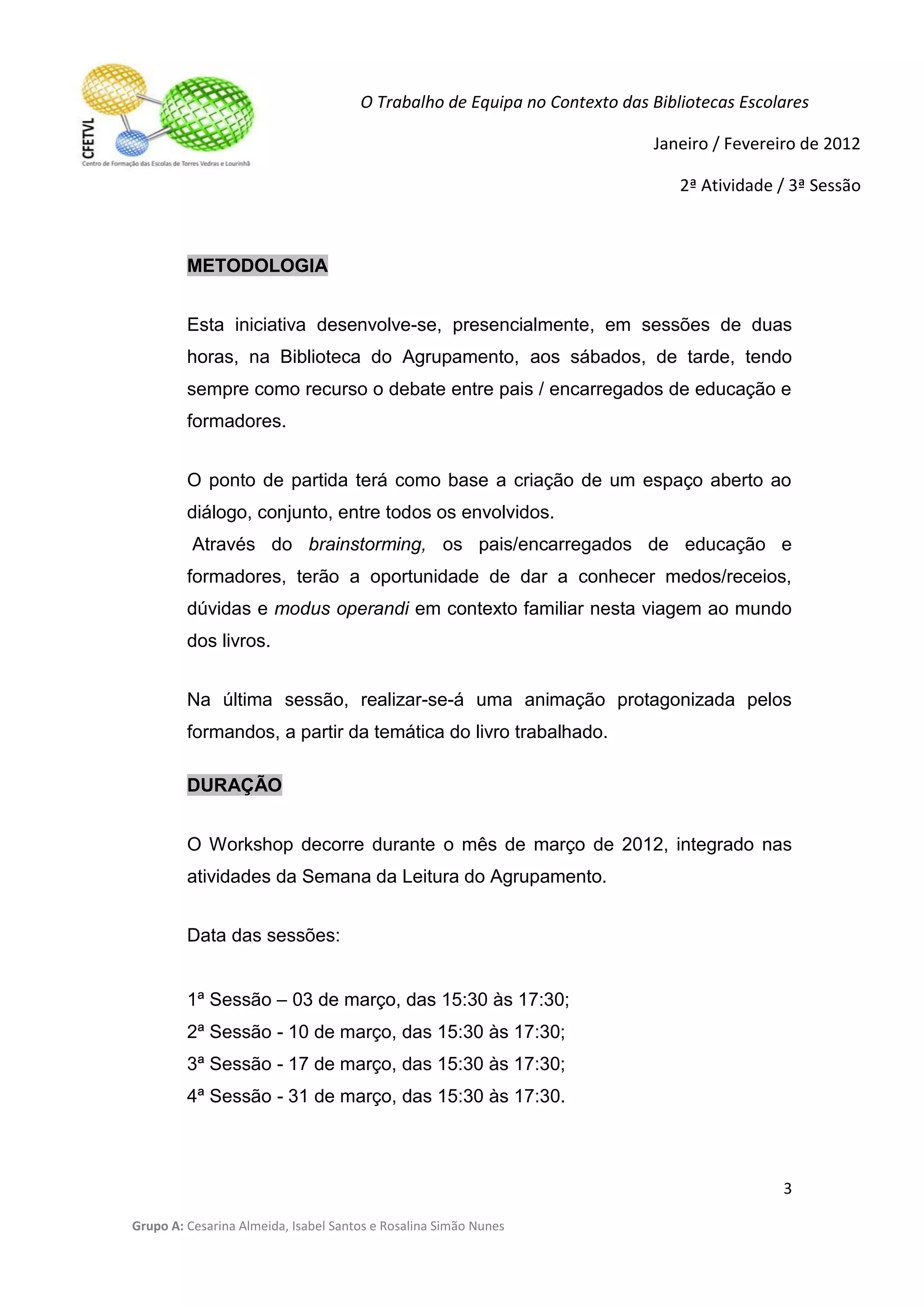 O Trabalho de Equipa no Contexto das Bibliotecas Escolares

                                                                           Janeiro / Fevereiro de 2012

                                                                               2ª Atividade / 3ª Sessão



         METODOLOGIA


         Esta iniciativa desenvolve-se, presencialmente, em sessões de duas
         horas, na Biblioteca do Agrupamento, aos sábados, de tarde, tendo
         sempre como recurso o debate entre pais / encarregados de educação e
         formadores.


         O ponto de partida terá como base a criação de um espaço aberto ao
         diálogo, conjunto, entre todos os envolvidos.
          Através do brainstorming, os pais/encarregados de educação e
         formadores, terão a oportunidade de dar a conhecer medos/receios,
         dúvidas e modus operandi em contexto familiar nesta viagem ao mundo
         dos livros.


         Na última sessão, realizar-se-á uma animação protagonizada pelos
         formandos, a partir da temática do livro trabalhado.

         DURAÇÃO


         O Workshop decorre durante o mês de março de 2012, integrado nas
         atividades da Semana da Leitura do Agrupamento.


         Data das sessões:


         1ª Sessão – 03 de março, das 15:30 às 17:30;
         2ª Sessão - 10 de março, das 15:30 às 17:30;
         3ª Sessão - 17 de março, das 15:30 às 17:30;
         4ª Sessão - 31 de março, das 15:30 às 17:30.



                                                                                            3

Grupo A: Cesarina Almeida, Isabel Santos e Rosalina Simão Nunes
 