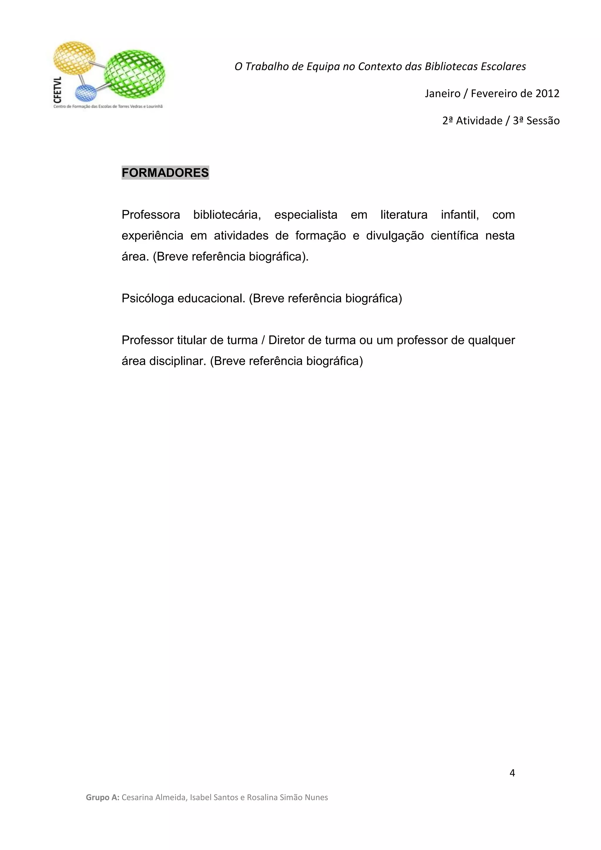 O Trabalho de Equipa no Contexto das Bibliotecas Escolares

                                                                                Janeiro / Fevereiro de 2012

                                                                                    2ª Atividade / 3ª Sessão



         FORMADORES


         Professora        bibliotecária,        especialista     em   literatura   infantil,   com
         experiência em atividades de formação e divulgação científica nesta
         área. (Breve referência biográfica).


         Psicóloga educacional. (Breve referência biográfica)


         Professor titular de turma / Diretor de turma ou um professor de qualquer
         área disciplinar. (Breve referência biográfica)




                                                                                                  4

Grupo A: Cesarina Almeida, Isabel Santos e Rosalina Simão Nunes
 