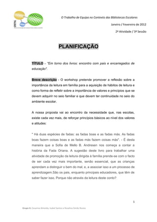 O Trabalho de Equipa no Contexto das Bibliotecas Escolares

                                                                           Janeiro / Fevereiro de 2012

                                                                               2ª Atividade / 3ª Sessão



                                   PLANIFICAÇÃO


         TÍTULO – "Em torno dos livros: encontro com pais e encarregados de
         educação".


         Breve descrição - O workshop pretende promover a reflexão sobre a
         importância da leitura em família para a aquisição de hábitos de leitura e
         como forma de refletir sobre a importância de valores e princípios que se
         devem adquirir no seio familiar e que devem ter continuidade no seio do
         ambiente escolar.


         A nossa proposta vai ao encontro da necessidade que, nas escolas,
         existe cada vez mais, de reforçar princípios básicos ao nível dos valores
         e atitudes:


         " Há duas espécies de fadas: as fadas boas e as fadas más. As fadas
         boas fazem coisas boas e as fadas más fazem coisas más". - É desta
         maneira que a Sofia de Mello B. Andresen nos começa a contar a
         história da Fada Oriana. A sugestão deste livro para trabalhar uma
         atividade de promoção da leitura dirigida à família prende-se com o facto
         de ser cada vez mais importante, senão essencial, que as crianças
         aprendam a distinguir o bem do mal, e, a associar isso a um processo de
         aprendizagem.São os pais, enquanto principais educadores, que têm de
         saber fazer isso. Porque não através da leitura deste conto?




                                                                                            1

Grupo A: Cesarina Almeida, Isabel Santos e Rosalina Simão Nunes
 