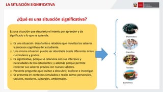 LA SITUACIÓN SIGNIFICATIVA
Es una situación que despierta el interés por aprender y da
significado a lo que se aprende.
o Es una situación desafiante o retadora que moviliza los saberes
y procesos cognitivos del estudiante.
o Una misma situación puede ser abordada desde diferentes áreas
curriculares y grados.
o Es significativa, porque se relaciona con sus intereses y
necesidades de los estudiantes; y además porque permite
conectar sus saberes previos con nuevos saberes.
o Presenta preguntas que invitan a descubrir, explorar e investigar.
o Se presenta en contextos simulados o reales como: personales,
sociales, escolares, culturales, ambientales.
¿Qué es una situación significativa?
 