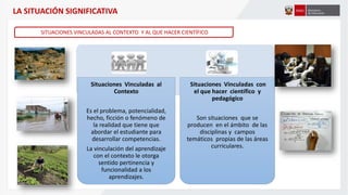 Situaciones Vinculadas al
Contexto
Es el problema, potencialidad,
hecho, ficción o fenómeno de
la realidad que tiene que
abordar el estudiante para
desarrollar competencias.
La vinculación del aprendizaje
con el contexto le otorga
sentido pertinencia y
funcionalidad a los
aprendizajes.
Situaciones Vinculadas con
el que hacer científico y
pedagógico
Son situaciones que se
producen en el ámbito de las
disciplinas y campos
temáticos propias de las áreas
curriculares.
SITUACIONES VINCULADAS AL CONTEXTO Y AL QUE HACER CIENTÍFICO
LA SITUACIÓN SIGNIFICATIVA
 