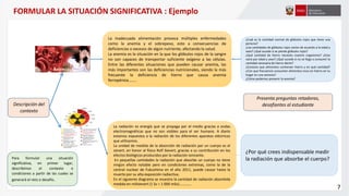 Descripción del
contexto
La inadecuada alimentación provoca múltiples enfermedades
como la anemia y el sobrepeso, esto a consecuencias de
deficiencias o excesos de algún nutriente, afectando la salud.
La anemia es la situación en la que los glóbulos rojos de la sangre
no son capaces de transportar suficiente oxígeno a las células.
Entre las diferentes situaciones que pueden causar anemia, las
más importantes son las deficiencias nutricionales, siendo la más
frecuente la deficiencia de hierro que causa anemia
ferropénica……..
Para formular una situación
significativa, en primer lugar,
describimos el contexto o
condiciones a partir de las cuales se
generará el reto o desafío.
La radiación es energía que se propaga por el medio gracias a ondas
electromagnéticas que no son visibles para el ser humano. A diario
estamos expuestos a la radiación de los diferentes aparatos eléctricos
que utilizamos.
La unidad de medida de la absorción de radiación por un cuerpo es el
sievert, en honor al físico Rolf Sievert, gracias a su contribución en los
efectos biológicos producidos por la radiación ionizante.
En pequeñas cantidades la radiación que absorbe un cuerpo no tiene
ningún efecto notable pero en condiciones extremas, como la de la
central nuclear de Fukushima en el año 2011, puede causar hasta la
muerte por su alta exposición radiactiva.
En el siguiente diagrama se muestra la cantidad de radiación absorbida
medida en milisievert (1 Sv = 1 000 mSv)………….
Presenta preguntas retadoras,
desafiantes al estudiante
¿Cuál es la cantidad normal de glóbulos rojos que tiene una
persona?
¿Las cantidades de glóbulos rojos varían de acuerdo a la edad y
sexo? ¿Qué sucede si se pierde glóbulos rojos?
¿Qué cantidad de hierro necesita nuestro organismo? ¿Esto
varia por edad y sexo? ¿Qué sucede si no se llega a consumir la
cantidad necesaria de hierro diario?
¿Conoces que alimentos contienen hierro y en qué cantidad?
¿Con que frecuencia consumen alimentos ricos en hierro en tu
hogar en una semana?
¿Cómo podemos prevenir la anemia?
¿Por qué crees indispensable medir
la radiación que absorbe el cuerpo?
7
FORMULAR LA SITUACIÓN SIGNIFICATIVA : Ejemplo
 