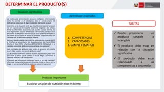 La inadecuada alimentación provoca múltiples enfermedades
como la anemia y el sobrepeso, esto a consecuencias de
deficiencias o excesos de algún nutriente, afectando la salud.
La anemia es la situación en la que los glóbulos rojos de la sangre
no son capaces de transportar suficiente oxígeno a las células.
Entre las diferentes situaciones que pueden causar anemia, las
más importantes son las deficiencias nutricionales, siendo la más
frecuente la deficiencia de hierro que causa anemia ferropénica.
Se estima que el 50% de todas las anemias diagnosticadas son
causadas por la deficiencia de este mineral.
La mayor incidencia de anemia en las adolescentes mujeres de 15
a 19 años se presenta en los departamentos de Pasco (32%),
Madre de Dios (30%) y Tumbes (29%) (ENDES 2009).¿Cuál es la
cantidad normal de glóbulos rojos que tiene una persona?
¿Las cantidades de glóbulos rojos varían de acuerdo a la edad y
sexo? ¿Qué sucede si se pierde glóbulos rojos?
¿Qué cantidad de hierro necesita nuestro organismo? ¿Esto varia
por edad y sexo? ¿Qué sucede si no se llega a consumir la
cantidad necesaria de hierro diario?
¿Conoces que alimentos contienen hierro y en qué cantidad?
¿Con que frecuencia consumen alimentos ricos en hierro en tu
hogar en una semana? ¿Cómo podemos prevenir la anemia?
Situación significativa
Aprendizajes esperados
Producto importante
PAUTAS
 Puede proponerse un
producto tangible o
intangible
 El producto debe estar en
relación con la situación
significativa
 El producto debe estar
relacionado a las
competencias a desarrollar.
DETERMINAR EL PRODUCTO(S)
Elaborar un plan de nutrición rico en hierro
1. COMPETENCIAS
2. CAPACIDADES
3. CAMPO TEMATICO
 