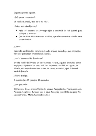 Esquema previo a guion.
¿Qué quiero comunicar?
Un cuento llamado, “Esa no es mi cola”.
¿Cuáles son mis objetivos?
 Que los alumnos se predispongan a disfrutar de un cuento para
trabajar la escucha.
 Que los alumnos trabajen su oralidad y puedan comentar a la clase sus
pensamientos.
¿Cómo?
Haciendo que los niños escuchen el audio y luego guiándolos con preguntas
para que participen oralmente en la clase.
¿ con la intervención de quienes?
En este cuento interviene un niño llamado Joaquín, algunos animales, como
un pájaro carpintero, un pavo real, una serpiente cascabel, un lagarto, un
tiburón, una raya de manchas azules, un castor, un mono y por último el
papá de Joaquín.
¿en que tiempo?
El cuento dura 15 minutos 45 segundos.
¿ con que audio?
Philharmonic Disney pinocho.Viento del bosque. Pasos rápidos. Pájaro carpintero.
Pavo real. Serpiente. Burbujas bajo el agua. Ronquido con silbido. Latigazo. Rio
agua corriendo. Mono. Puerta abriéndose.
 