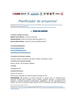 Planificador de proyectos1
Planificadorde ProyectosV2 by Maritza Cuartas Jaramillo is licensedunder a Creative Commons Reconocimiento-NoComercial-
SinObraDerivada 4.0 Internacional License.
Creado a partir de la obra enhttp://punya.educ.msu.edu/publications/journal_articles/mishra-koehler-tcr2006.pdf..
1. DATOS DEL MAESTRO
1.1 Nombre y apellido del maestro
Martha Lucia Cabrera: maestra de transición
Yolanda Duarte: maestra de Ciencias Naturales grados 4 y 5
Carmen Elena Orozco: maestra de Lengua Castellana grado 5
1.2 Correo electrónico:
malucaci@gmail.com
carmeneo30@gmail.com
yolandaduarte1957@gmail.com
1.3 Nombre de la institución educativa
I.E Normal Superior Santiago de Cali, Sede 2 Joaquín de Caycedo y Cuero.
1.4 Dirección de la institución educativa
Carrera 36 No. 12C-00 Barrio Olímpico
1.5 Ciudad
Santiago de Cali
1.6 Reseña del Contexto
Comuna 10, estrato 3.
El perfil de los egresados de la Normal Superior Santiago de Cali:
PROFESIONAL: El egresado de nuestra institución se percibe como un profesional de la
educación, formado para investigar, innovar, diseñar, organizar, gestionar y evaluar planes,
programa y proyectos educativos institucionales, pedagógicos y de aula, relacionados con el
currículo de nivel de educación básica primaria. Será un maestro(a) que debe desempeñarse
1Planificadorde ProyectosV2 by Maritza Cuartas Jaramillo is licensedunder a Creative Commons Reconocimiento-NoComercial-
SinObraDerivada 4.0 Internacional License.Creado a partirde la obra enhttp://punya.educ.msu.edu/publications/journal_articles/mishra-
koehler-tcr2006.pdf..
 