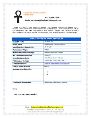 Blog: fundacionisiscolombia.blogspot.com
Celular: 320 673 0525 – 300 676 1480 whatsup
Mail; fundación.isis.decolombia2018@gmail.com
APLICA PARA TODAS LAS ORGANIZACIONES LEGALIZADAS Y PROTOCOLIZADAS EN LA
PLATAFORMAS UNO (1), INICIALISTA, ASI MISMO TODAS LAS ORGANIZACIONES
PRESTADORAS DE SERVICIOS DE SEGURIDAD SOCIAL Y PRESTADORAS DE ASESORIAS
Firma
ACTUALIZACION DE DATOS GENERALES
Ciudad Y Fecha 16 marzo 2016
Razón Social Fundación isis de Colombia FUNDAISIS
Identificación tributaria Nit. 901-064-237-1
Municipio de Origen Cartago
Nombre Representante Legal Gustavo de Jesús Muñoz Montoya
No. Cedula de Ciudadanía 16.208.256
Dirección de Contacto Calle 17 bis 1-16 barrio la Isabela
Teléfonos de Contacto 320 673 0525 whatsup 3006761480
Correo Electrónico fundacion.isisdecolombia2018@gmail.com
Fase de Protocolización UNO 1
Observaciones Generales



Funcionario Responsable Gustavo de Jesús Muñoz Montoya
 