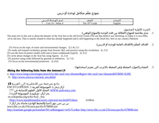 ‫نموذج تعلم متكامل لوحدة أو درس‬
ّ
‫اسم الوحدة/ الدرس‬
? … Unit 10 – What if

‫الصف‬
The 10th Grade

‫المبحث‬
English

‫الجزء الول: المحتوى‬
:(‫1. مدى ملءمته للمنهاج )العلقة بين هذه الوحدة والمنهاج الوطني‬

The main text in this unit is about the disaster of the Aral Sea in the old Soviet Union (The sea that died).It was shrinking, so today it is two-fifths
.of its old area. That is mainly related to what has already happened and is still happening to the Dead Sea here in our country Palestine

:(‫أهداف التعلم )الهداف العامة للوحدة أو الدرس‬
ّ

.2

: (‫المصادر)الموارد المتصلة وغير المتصلة بالنترنت التي تعتزم استخدامها‬

.3

(To Focus on the topic of water and environmental changes. (L1 & 2 (1
(To study and expand vocabulary groups from lessons 1&2, and practice using this vocabulary. (L.3 (2
(To use the form of perfect modal verbs and to learn conditionals (type3). (L.4 (3
(To write about changes in the Aral Sea using figures. (L.5 (4
(To practice using verbs followed by gerunds or infinitives. (L.7 (5
(To focus on the environmental protection. (L.8 (6

:Using the following links from the internet (1
a. http://www.bing.com/images/search?q=the+aral+sea+disaster&qpvt=the+aral+sea+disaster&FORM=IGRE
b. http://www.orexca.com/aral_sea.shtml

(2 ‫نتائج مترجمة من النجليزية الى العربية‬
ENCYCLOPEDIA .1 ‫آرال )بحر-(- الموسوعة العربية‬
777 ‫, المجلد الول, العلوم النسانية ص‬WWW.arab-ency.com
.2 ‫بحر آرال –ويكيبيديا, الموسوعة الحرة‬
en.wikipedia.org/wiki/Aral _Sea
(http://www.kazakhstandiscovery.com/aral-sea.html#Videos
(videos
.3 ‫بي بي سي نيوز )آسيا والمحيط الهادئ( مأساة بحر آرال‬
news.bbc.co.uk/2/hi/asia-pacific/678898.stm
http://translate.google.ps/translate?hl=ar&langpair=en%7Car&u=http://news.bbc.co.uk/2/hi/asia-pacific/678898.stm

 
