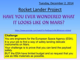 Tuesday, December 2, 2014 
Rocket Lander Project 
https://www.youtube.com/watch?v=Pw0jvqx1mNU&feature=related 
Challenge 
You are engineers for the European Space Agency (ESA). 
It is your job to find a way of safely landing delicate 
instruments on Mars. 
Your challenge is to prove that you can land the payload 
safely. 
BUT the ESA have limited budget and so request that you 
use as little materials as possible. 
 