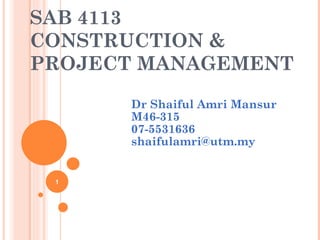SAB 4113
CONSTRUCTION &
PROJECT MANAGEMENT
      Dr Shaiful Amri Mansur
      M46-315
      07-5531636
      shaifulamri@utm.my


 1
 