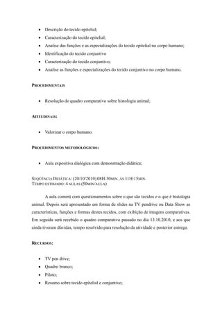  Descrição do tecido epitelial;
    Caracterização do tecido epitelial;
    Analise das funções e as especializações do tecido epitelial no corpo humano;
    Identificação do tecido conjuntivo
    Caracterização do tecido conjuntivo;
    Analise as funções e especializações do tecido conjuntivo no corpo humano.


PROCEDIMENTAIS


    Resolução do quadro comparativo sobre histologia animal;


ATITUDINAIS:


    Valorizar o corpo humano.


PROCEDIMENTOS METODOLÓGICOS:


    Aula expositiva dialógica com demonstração didática;


SEQÜÊNCIA DIDÁTICA: (20/10/2010) 08H:30MIN. ÀS 11H:15MIN.
TEMPO ESTIMADO: 4 AULAS (50MIN/AULA)

       A aula comerá com questionamentos sobre o que são tecidos e o que é histologia
animal. Depois será apresentado em forma de slides na TV pendrive ou Data Show as
características, funções e formas destes tecidos, com exibição de imagens comparativas.
Em seguida será recebido o quadro comparativo passado no dia 13.10.2010, e aos que
ainda tiveram dúvidas, tempo resolvido para resolução da atividade e posterior entrega.


RECURSOS:


    TV pen drive;
    Quadro branco;
    Piloto;
    Resumo sobre tecido epitelial e conjuntivo;
 