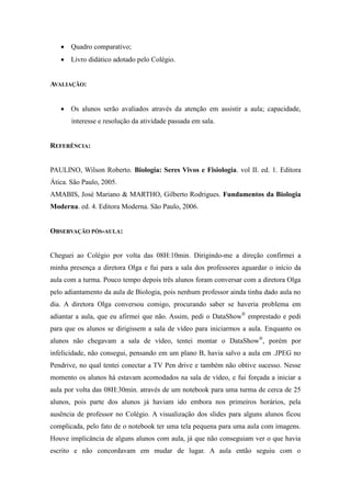  Quadro comparativo;
    Livro didático adotado pelo Colégio.


AVALIAÇÃO:


    Os alunos serão avaliados através da atenção em assistir a aula; capacidade,
       interesse e resolução da atividade passada em sala.


REFERÊNCIA:


PAULINO, Wilson Roberto. Biologia: Seres Vivos e Fisiologia. vol II. ed. 1. Editora
Ática. São Paulo, 2005.
AMABIS, José Mariano & MARTHO, Gilberto Rodrigues. Fundamentos da Biologia
Moderna. ed. 4. Editora Moderna. São Paulo, 2006.


OBSERVAÇÃO PÓS-AULA:


Cheguei ao Colégio por volta das 08H:10min. Dirigindo-me a direção confirmei a
minha presença a diretora Olga e fui para a sala dos professores aguardar o início da
aula com a turma. Pouco tempo depois três alunos foram conversar com a diretora Olga
pelo adiantamento da aula de Biologia, pois nenhum professor ainda tinha dado aula no
dia. A diretora Olga conversou comigo, procurando saber se haveria problema em
adiantar a aula, que eu afirmei que não. Assim, pedi o DataShow® emprestado e pedi
para que os alunos se dirigissem a sala de vídeo para iniciarmos a aula. Enquanto os
alunos não chegavam a sala de vídeo, tentei montar o DataShow®, porém por
infelicidade, não consegui, pensando em um plano B, havia salvo a aula em .JPEG no
Pendrive, no qual tentei conectar a TV Pen drive e também não obtive sucesso. Nesse
momento os alunos há estavam acomodados na sala de vídeo, e fui forçada a iniciar a
aula por volta das 08H:30min. através de um notebook para uma turma de cerca de 25
alunos, pois parte dos alunos já haviam ido embora nos primeiros horários, pela
ausência de professor no Colégio. A visualização dos slides para alguns alunos ficou
complicada, pelo fato de o notebook ter uma tela pequena para uma aula com imagens.
Houve implicância de alguns alunos com aula, já que não conseguiam ver o que havia
escrito e não concordavam em mudar de lugar. A aula então seguiu com o
 
