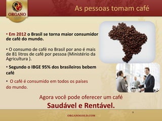 As pessoas tomam café


• Em 2012 o Brasil se torna maior consumidor
de café do mundo.

• O consumo de café no Brasil por ano é mais
de 81 litros de café por pessoa (Ministério da
Agricultura ).
• Segundo o IBGE 95% dos brasileiros bebem
café
• O café é consumido em todos os países
do mundo.

                 Agora você pode oferecer um café
                     Saudável e Rentável.
                                                    9
 
