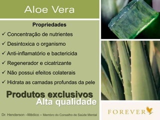 Propriedades
 Concentração de nutrientes
 Desintoxica o organismo
 Anti-inflamatório e bactericida
 Regenerador e cicatrizante
 Não possui efeitos colaterais
 Hidrata as camadas profundas da pele
Produtos exclusivos
Alta qualidade
Dr. Henderson –Médico – Membro do Conselho de Saúde Mental
 