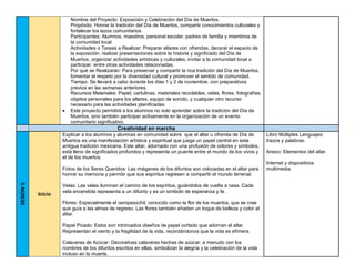 Nombre del Proyecto: Exposición y Celebración del Día de Muertos.
Propósito: Honrar la tradición del Día de Muertos, compartir conocimientos culturales y
fortalecer los lazos comunitarios.
Participantes: Alumnos, maestros, personal escolar, padres de familia y miembros de
la comunidad local.
Actividades o Tareas a Realizar: Preparar altares con ofrendas, decorar el espacio de
la exposición, realizar presentaciones sobre la historia y significado del Día de
Muertos, organizar actividades artísticas y culturales, invitar a la comunidad local a
participar, entre otras actividades relacionadas.
Por qué se Realizarán: Para preservar y compartir la rica tradición del Día de Muertos,
fomentar el respeto por la diversidad cultural y promover el sentido de comunidad.
Tiempo: Se llevará a cabo durante los días 1 y 2 de noviembre, con preparativos
previos en las semanas anteriores.
Recursos Materiales: Papel, cartulinas, materiales reciclables, velas, flores, fotografías,
objetos personales para los altares, equipo de sonido, y cualquier otro recurso
necesario para las actividades planificadas.
• Este proyecto permitirá a los alumnos no solo aprender sobre la tradición del Día de
Muertos, sino también participar activamente en la organización de un evento
comunitario significativo.
Creatividad en marcha
SESIÓN
5
Inicio
Explicar a los alumnos y alumnas en comunidad sobre que el altar u ofrenda de Día de
Muertos es una manifestación artística y espiritual que juega un papel central en esta
antigua tradición mexicana. Este altar, adornado con una profusión de colores y símbolos,
está lleno de significados profundos y representa un puente entre el mundo de los vivos y
el de los muertos.
Fotos de los Seres Queridos: Las imágenes de los difuntos son colocadas en el altar para
honrar su memoria y permitir que sus espíritus regresen a compartir el mundo terrenal.
Velas: Las velas iluminan el camino de los espíritus, guiándolos de vuelta a casa. Cada
vela encendida representa a un difunto y es un símbolo de esperanza y fe.
Flores: Especialmente el cempasúchil, conocido como la flor de los muertos, que se cree
que guía a las almas de regreso. Las flores también añaden un toque de belleza y color al
altar.
Papel Picado: Estos son intrincados diseños de papel cortado que adornan el altar.
Representan el viento y la fragilidad de la vida, recordándonos que la vida es efímera.
Calaveras de Azúcar: Decorativas calaveras hechas de azúcar, a menudo con los
nombres de los difuntos escritos en ellas, simbolizan la alegría y la celebración de la vida
incluso en la muerte.
Libro Múltiples Lenguajes:
trazos y palabras.
Anexo: Elementos del altar.
Internet y dispositivos
multimedia.
 