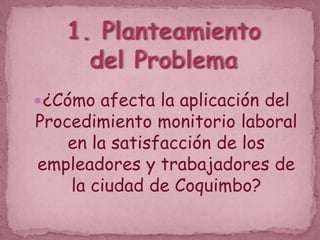 1. Planteamiento del Problema ¿Cómo afecta la aplicación del Procedimiento monitorio laboral en la satisfacción de los empleadores y trabajadores de la ciudad de Coquimbo? 