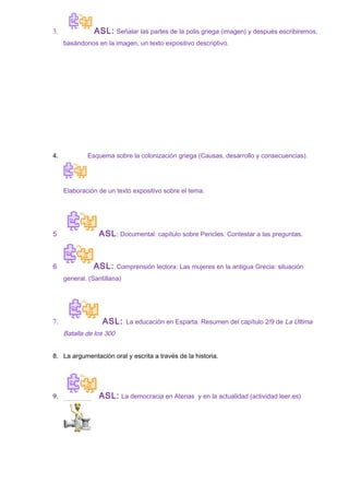 3. ASL: Señalar las partes de la polis griega (imagen) y después escribiremos,
basándonos en la imagen, un texto expositivo descriptivo.
4. Esquema sobre la colonización griega (Causas, desarrollo y consecuencias).
Elaboración de un texto expositivo sobre el tema.
5 ASL: Documental: capítulo sobre Pericles. Contestar a las preguntas.
6 ASL: Comprensión lectora: Las mujeres en la antigua Grecia: situación
general. (Santillana)
7. ASL: La educación en Esparta. Resumen del capítulo 2/9 de La Última
Batalla de los 300
8. La argumentación oral y escrita a través de la historia.
9. ASL: La democracia en Atenas y en la actualidad (actividad leer.es)
 