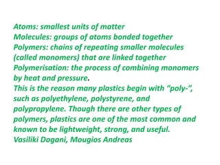 Atoms: smallest units of matter
Molecules: groups of atoms bonded together
Polymers: chains of repeating smaller molecules
(called monomers) that are linked together
Polymerisation: the process of combining monomers
by heat and pressure.
This is the reason many plastics begin with “poly-”,
such as polyethylene, polystyrene, and
polypropylene. Though there are other types of
polymers, plastics are one of the most common and
known to be lightweight, strong, and useful.
Vasiliki Dogani, Mougios Andreas
 