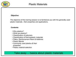 Plastic Materials The objective of this training session is to familiarize you with the generally used plastic materials , their properties and applications. Objective: Contents: ,[object Object],[object Object],[object Object],[object Object],[object Object],[object Object],[object Object],[object Object],[object Object],Take away ... basics about plastic materials 