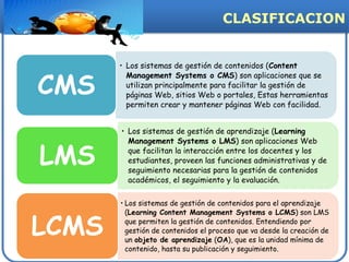 CLASIFICACION


       • Los sistemas de gestión de contenidos (Content


CMS
         Management Systems o CMS) son aplicaciones que se
         utilizan principalmente para facilitar la gestión de
         páginas Web, sitios Web o portales, Estas herramientas
         permiten crear y mantener páginas Web con facilidad.


       • Los sistemas de gestión de aprendizaje (Learning
         Management Systems o LMS) son aplicaciones Web

LMS      que facilitan la interacción entre los docentes y los
         estudiantes, proveen las funciones administrativas y de
         seguimiento necesarias para la gestión de contenidos
         académicos, el seguimiento y la evaluación.

       • Los sistemas de gestión de contenidos para el aprendizaje



LCMS
         (Learning Content Management Systems o LCMS) son LMS
         que permiten la gestión de contenidos. Entendiendo por
         gestión de contenidos el proceso que va desde la creación de
         un objeto de aprendizaje (OA), que es la unidad mínima de
         contenido, hasta su publicación y seguimiento.
 