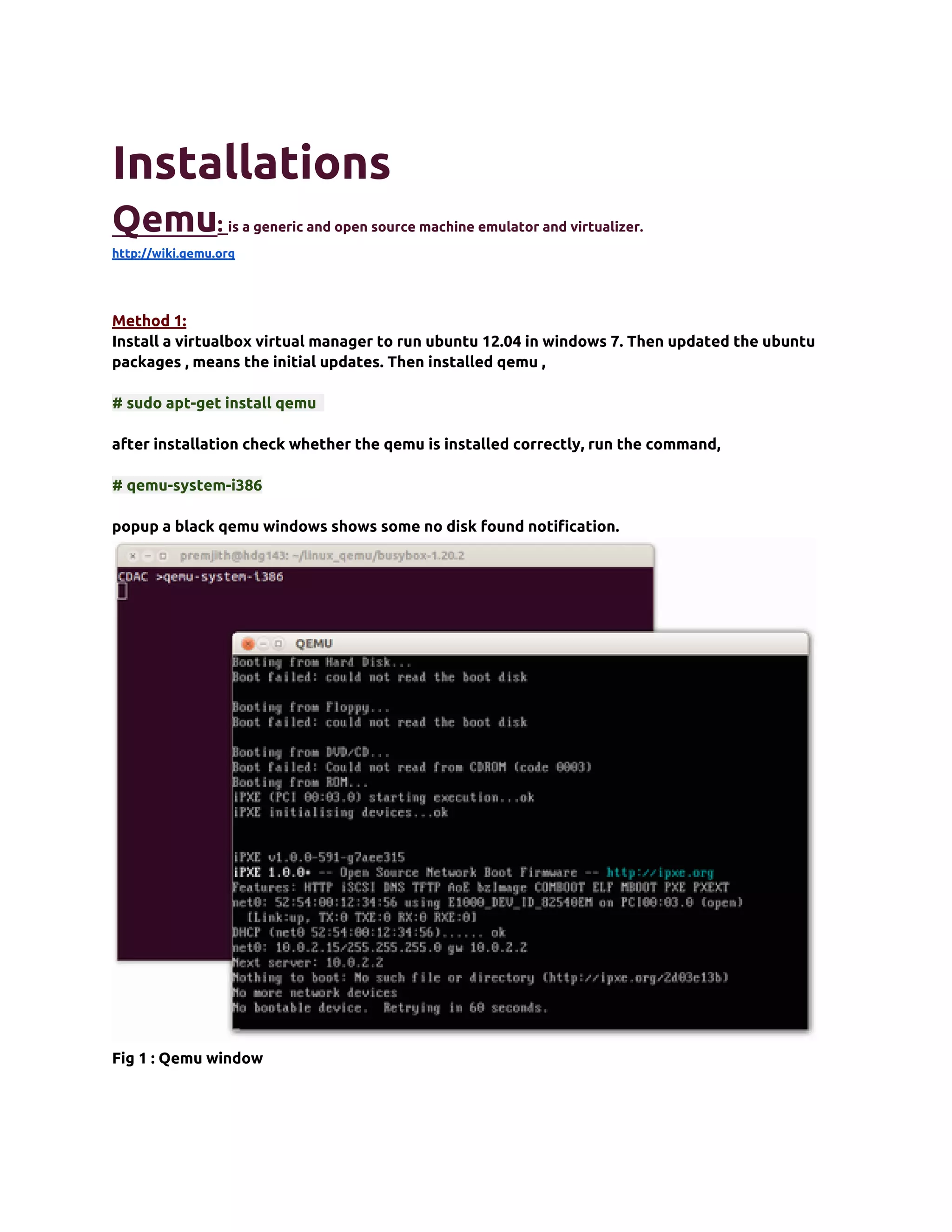 Installations
Qemu:             is a generic and open source machine emulator and virtualizer.
http://wiki.qemu.org




Method 1:
Install a virtualbox virtual manager to run ubuntu 12.04 in windows 7. Then updated the ubuntu
packages , means the initial updates. Then installed qemu ,

# sudo apt-get install qemu

after installation check whether the qemu is installed correctly, run the command,

# qemu-system-i386

popup a black qemu windows shows some no disk found notification.




Fig 1 : Qemu window
 