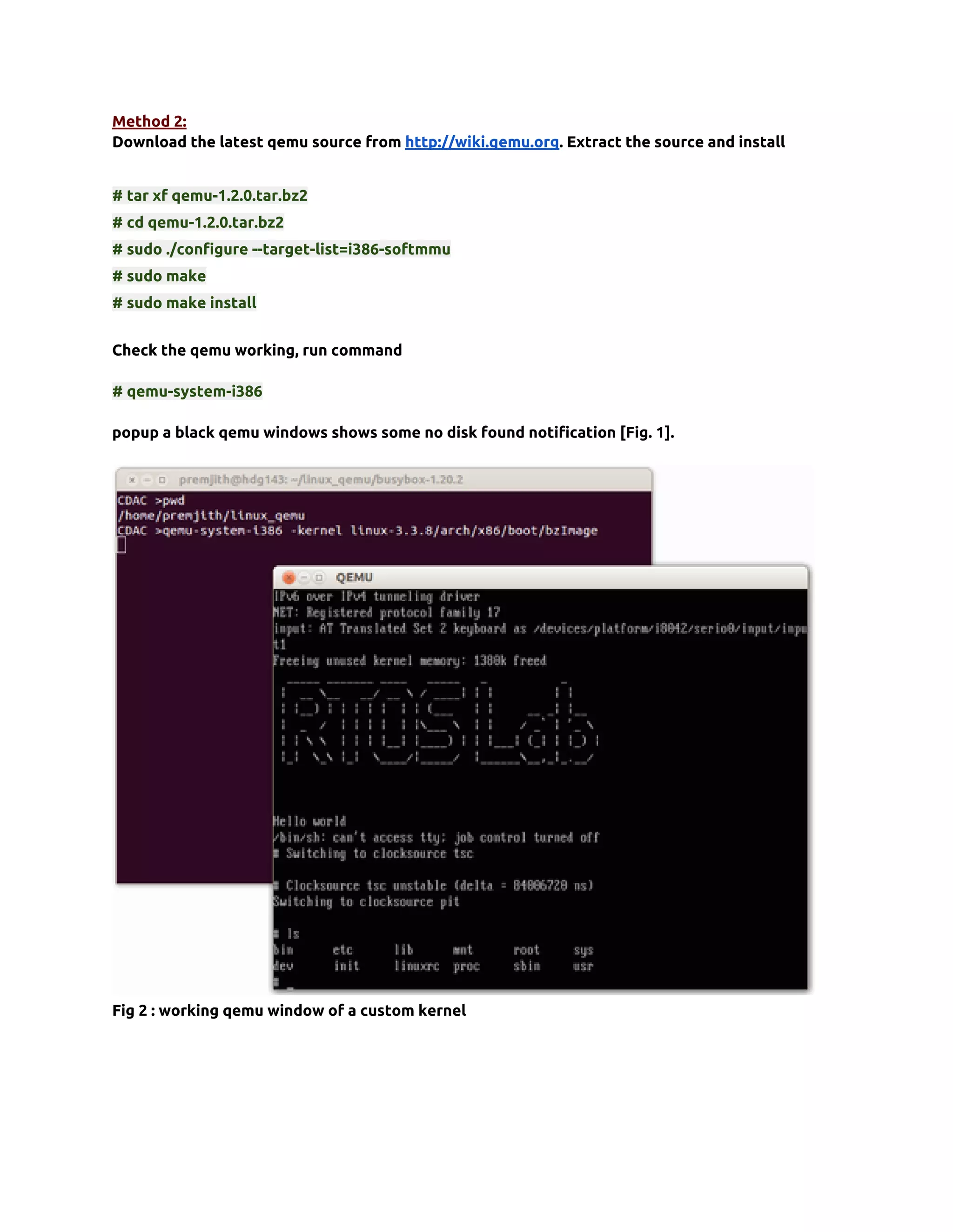 Method 2:
Download the latest qemu source from http://wiki.qemu.org. Extract the source and install


# tar xf qemu-1.2.0.tar.bz2
# cd qemu-1.2.0.tar.bz2
# sudo ./configure --target-list=i386-softmmu
# sudo make
# sudo make install


Check the qemu working, run command

# qemu-system-i386

popup a black qemu windows shows some no disk found notification [Fig. 1].




Fig 2 : working qemu window of a custom kernel
 
