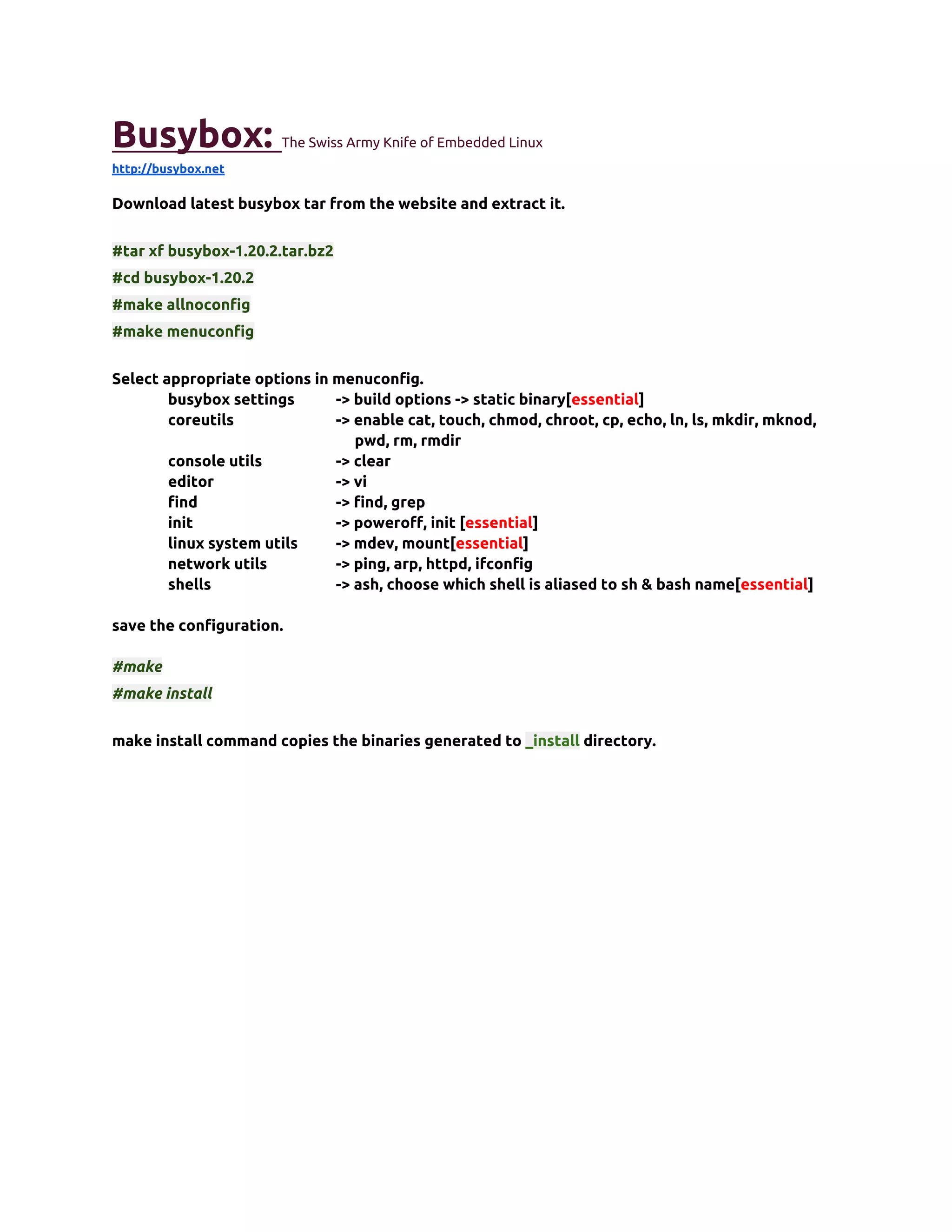 Busybox:               The Swiss Army Knife of Embedded Linux
http://busybox.net

Download latest busybox tar from the website and extract it.


#tar xf busybox-1.20.2.tar.bz2
#cd busybox-1.20.2
#make allnoconfig
#make menuconfig


Select appropriate options in menuconfig.
        busybox settings      -> build options -> static binary[essential]
        coreutils             -> enable cat, touch, chmod, chroot, cp, echo, ln, ls, mkdir, mknod,
                                 pwd, rm, rmdir
        console utils         -> clear
        editor                -> vi
        find                  -> find, grep
        init                  -> poweroff, init [essential]
        linux system utils    -> mdev, mount[essential]
        network utils         -> ping, arp, httpd, ifconfig
        shells                -> ash, choose which shell is aliased to sh & bash name[essential]

save the configuration.

#make
#make install


make install command copies the binaries generated to _install directory.
 
