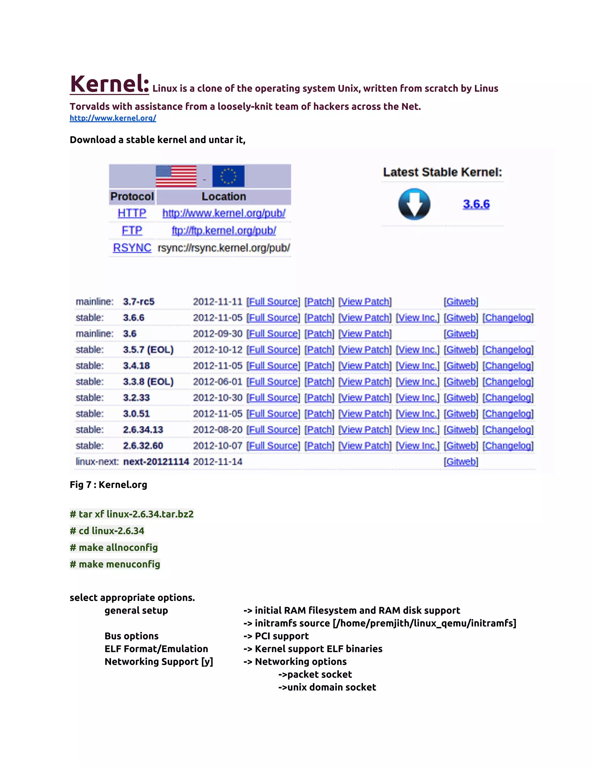 Kernel: Linux is a clone of the operating system Unix, written from scratch by Linus
Torvalds with assistance from a loosely-knit team of hackers across the Net.
http://www.kernel.org/

Download a stable kernel and untar it,




Fig 7 : Kernel.org


# tar xf linux-2.6.34.tar.bz2
# cd linux-2.6.34
# make allnoconfig
# make menuconfig


select appropriate options.
        general setup                -> initial RAM filesystem and RAM disk support
                                     -> initramfs source [/home/premjith/linux_qemu/initramfs]
        Bus options                  -> PCI support
        ELF Format/Emulation         -> Kernel support ELF binaries
        Networking Support [y]       -> Networking options
                                              ->packet socket
                                              ->unix domain socket
 