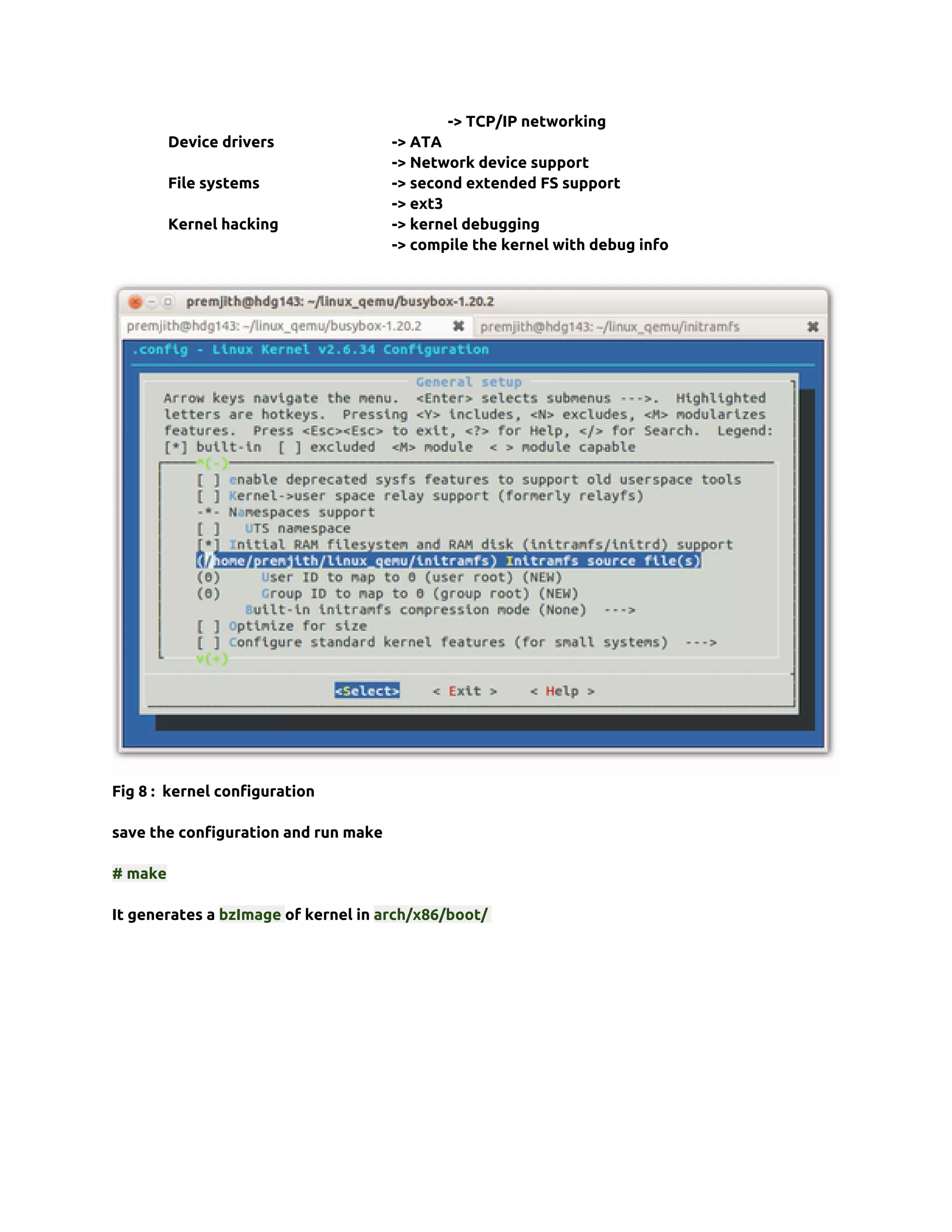 -> TCP/IP networking
         Device drivers               -> ATA
                                      -> Network device support
         File systems                 -> second extended FS support
                                      -> ext3
         Kernel hacking               -> kernel debugging
                                      -> compile the kernel with debug info




Fig 8 : kernel configuration

save the configuration and run make

# make

It generates a bzImage of kernel in arch/x86/boot/
 