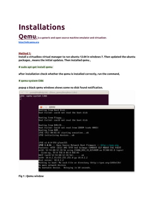 Installations
Qemu:             is a generic and open source machine emulator and virtualizer.
http://wiki.qemu.org




Method 1:
Install a virtualbox virtual manager to run ubuntu 12.04 in windows 7. Then updated the ubuntu
packages , means the initial updates. Then installed qemu ,

# sudo apt-get install qemu

after installation check whether the qemu is installed correctly, run the command,

# qemu-system-i386

popup a black qemu windows shows some no disk found notification.




Fig 1 : Qemu window
 