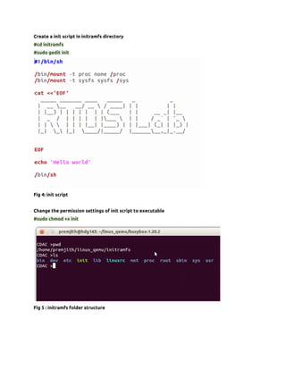 Create a init script in initramfs directory
#cd initramfs
#sudo gedit init




Fig 4: init script


Change the permission settings of init script to executable
#sudo chmod +x init




Fig 5 : initramfs folder structure
 