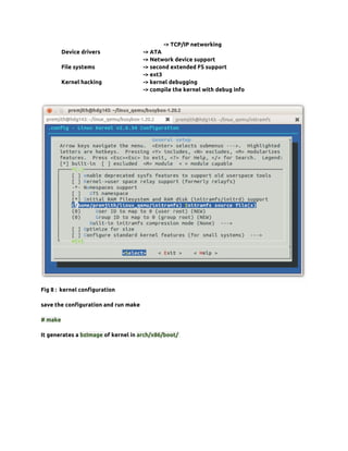 -> TCP/IP networking
         Device drivers               -> ATA
                                      -> Network device support
         File systems                 -> second extended FS support
                                      -> ext3
         Kernel hacking               -> kernel debugging
                                      -> compile the kernel with debug info




Fig 8 : kernel configuration

save the configuration and run make

# make

It generates a bzImage of kernel in arch/x86/boot/
 