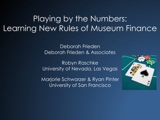 Playing by the Numbers: 
Learning New Rules of Museum Finance 
Deborah Frieden 
Deborah Frieden & Associates 
Robyn Raschke 
University of Nevada, Las Vegas 
Marjorie Schwarzer & Ryan Pinter 
University of San Francisco 
 