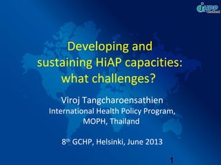 1
Viroj Tangcharoensathien
International Health Policy Program,
MOPH, Thailand
8th
GCHP, Helsinki, June 2013
Developing and
sustaining HiAP capacities:
what challenges?
 