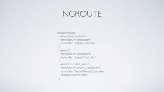 NGROUTE
$routeProvider
.when('/searches/new',
templateUrl: 'empty.html'
controller: 'EmptyController'
)
.when('/',
templateUrl: 'empty.html'
controller: 'EmptyController'
)
.when('/:encoded_search',
templateUrl: 'search_results.html'
controller: 'SearchResultsController'
reloadOnSearch: false
)
 