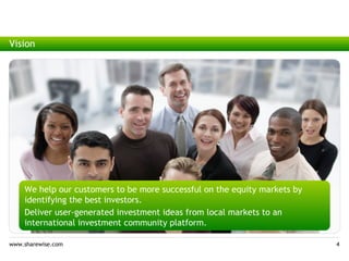Vision




    We help our customers to be more successful on the equity markets by
    identifying the best investors.
    Deliver user-generated investment ideas from local markets to an
    international investment community platform.

www.sharewise.com                                                          4
 