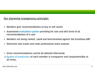 Our sharewise transparency principle:


 • Members give recommendations to buy or sell stocks
 • Automated evaluation-system providing hit rate and skill level of all
   recommendations of a user
 • Members are being ranked, rated and benchmarked against the EuroStoxx 600
 • Sharewise also tracks and ranks professional stock analysts


 • Given recommendations cannot be deleted afterwards
 ⇒ Quality of predictions of each member is transparent and comprehensible at
   all times.

www.sharewise.com                                                               5
 