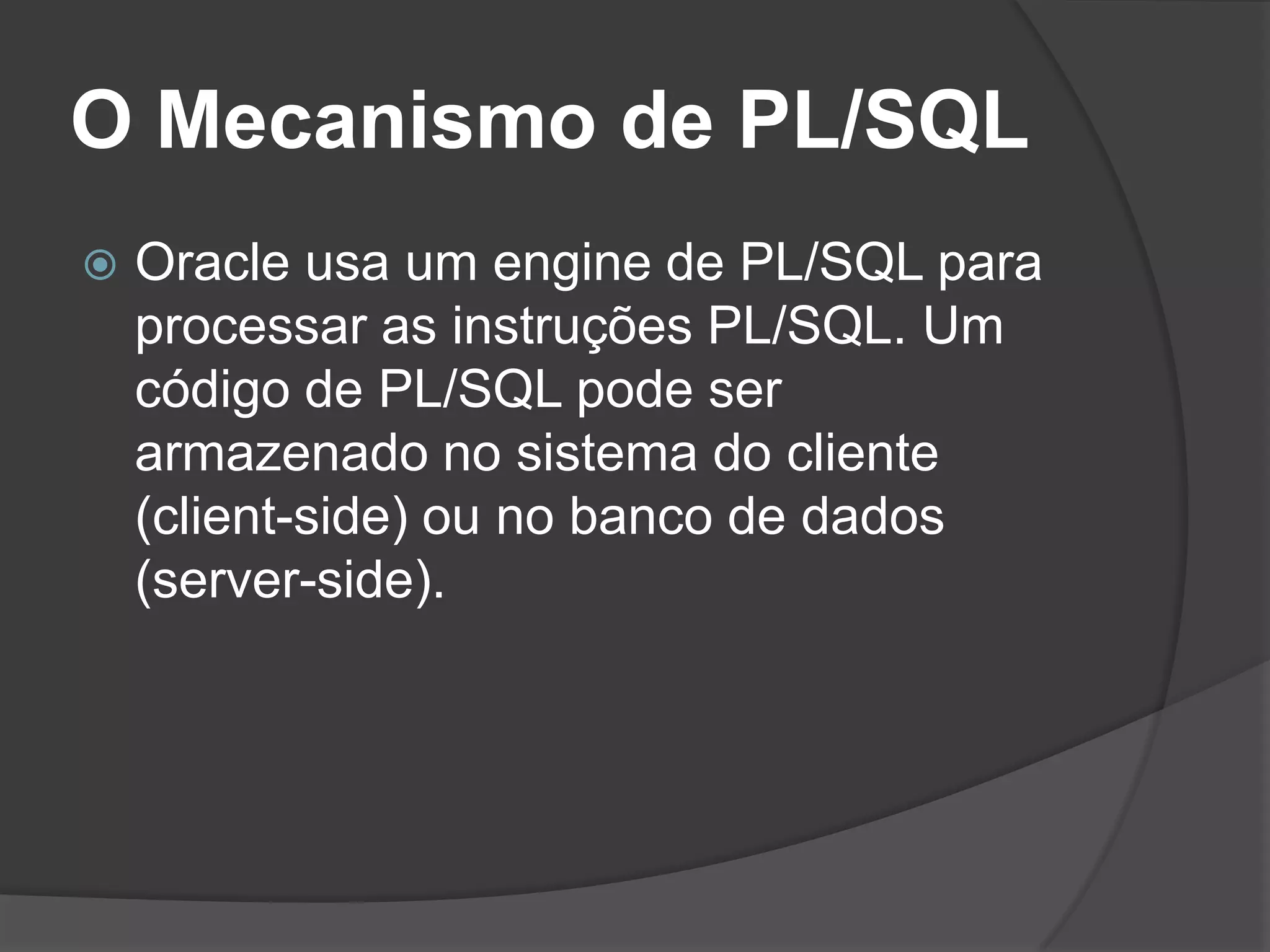 O Mecanismo de PL/SQL
   Oracle usa um engine de PL/SQL para
    processar as instruções PL/SQL. Um
    código de PL/SQL pode ser
    armazenado no sistema do cliente
    (client-side) ou no banco de dados
    (server-side).
 