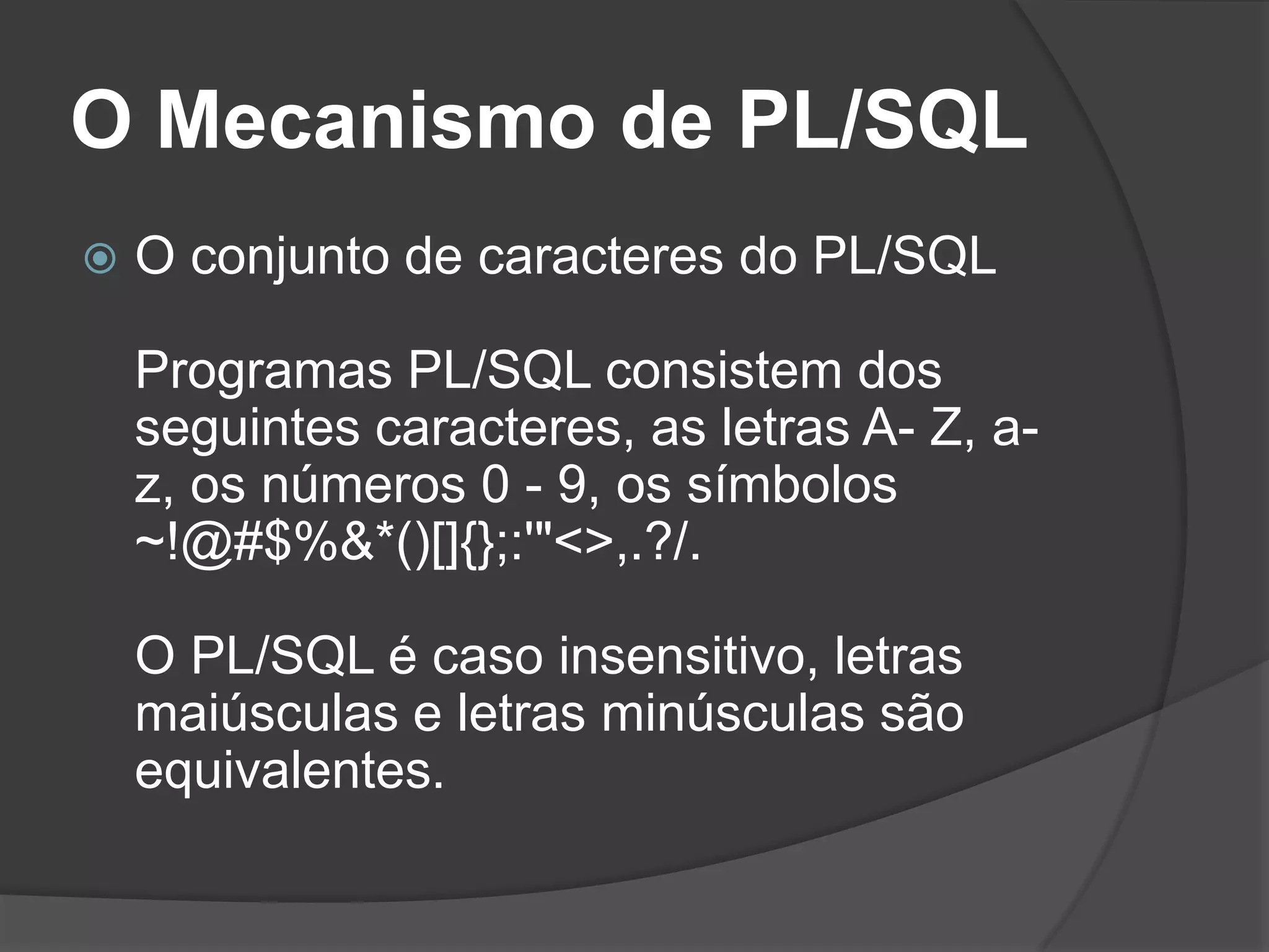 O Mecanismo de PL/SQL
   O conjunto de caracteres do PL/SQL

    Programas PL/SQL consistem dos
    seguintes caracteres, as letras A- Z, a-
    z, os números 0 - 9, os símbolos
    ~!@#$%&*()[]{};:'"<>,.?/.

    O PL/SQL é caso insensitivo, letras
    maiúsculas e letras minúsculas são
    equivalentes.
 