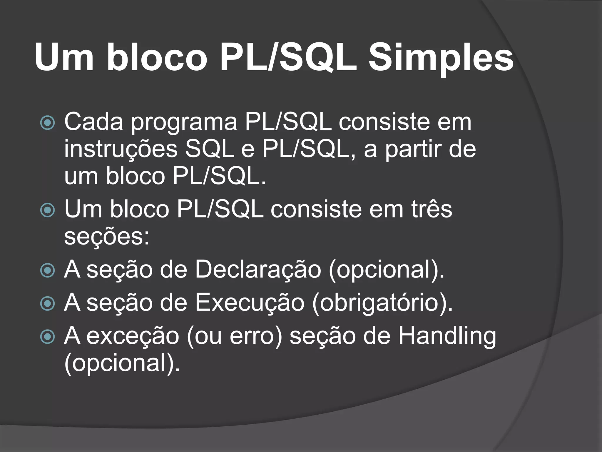 Um bloco PL/SQL Simples
 Cada programa PL/SQL consiste em
  instruções SQL e PL/SQL, a partir de
  um bloco PL/SQL.
 Um bloco PL/SQL consiste em três
  seções:
 A seção de Declaração (opcional).
 A seção de Execução (obrigatório).
 A exceção (ou erro) seção de Handling
  (opcional).
 