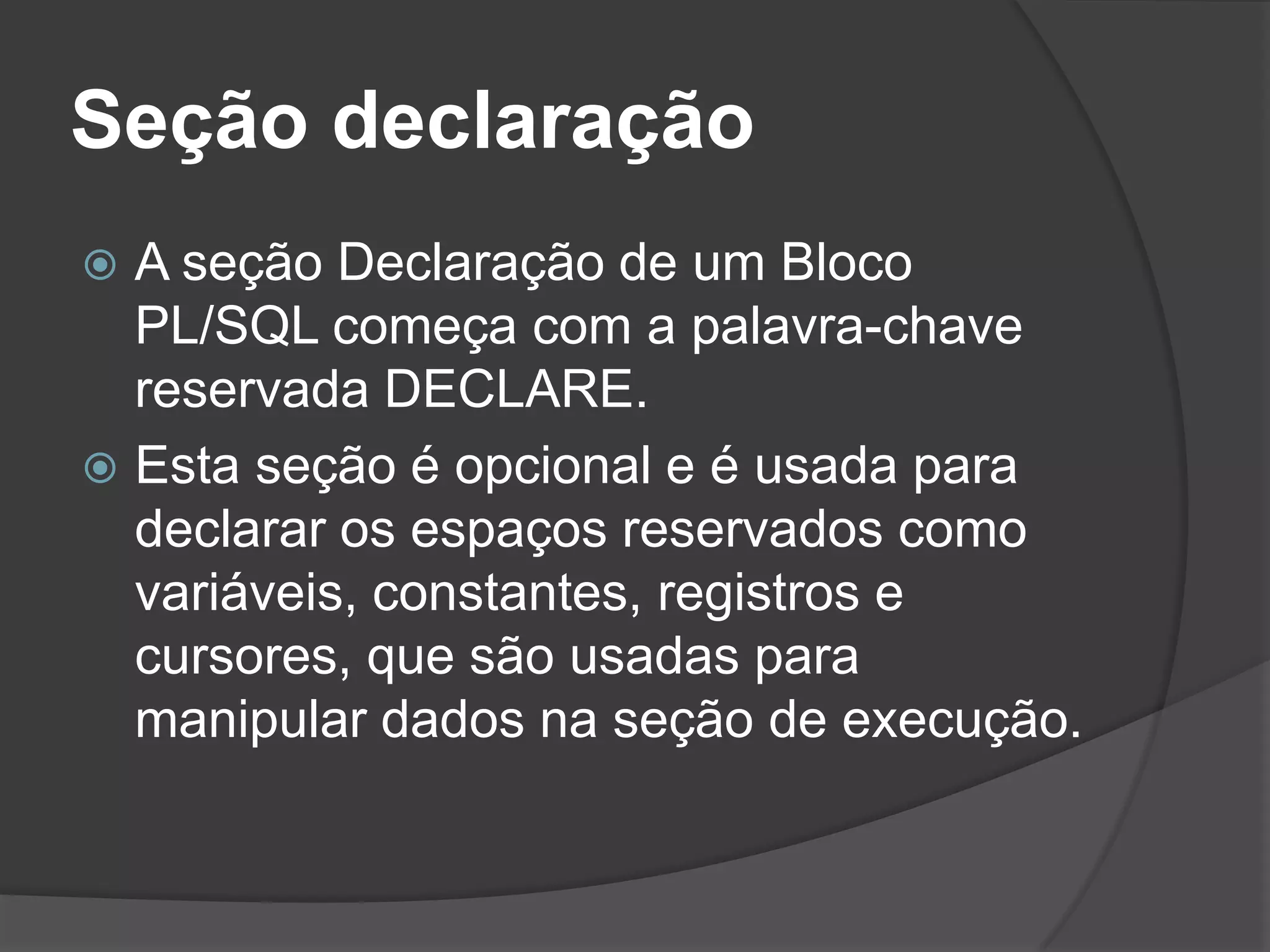Seção declaração
 A seção Declaração de um Bloco
  PL/SQL começa com a palavra-chave
  reservada DECLARE.
 Esta seção é opcional e é usada para
  declarar os espaços reservados como
  variáveis, constantes, registros e
  cursores, que são usadas para
  manipular dados na seção de execução.
 