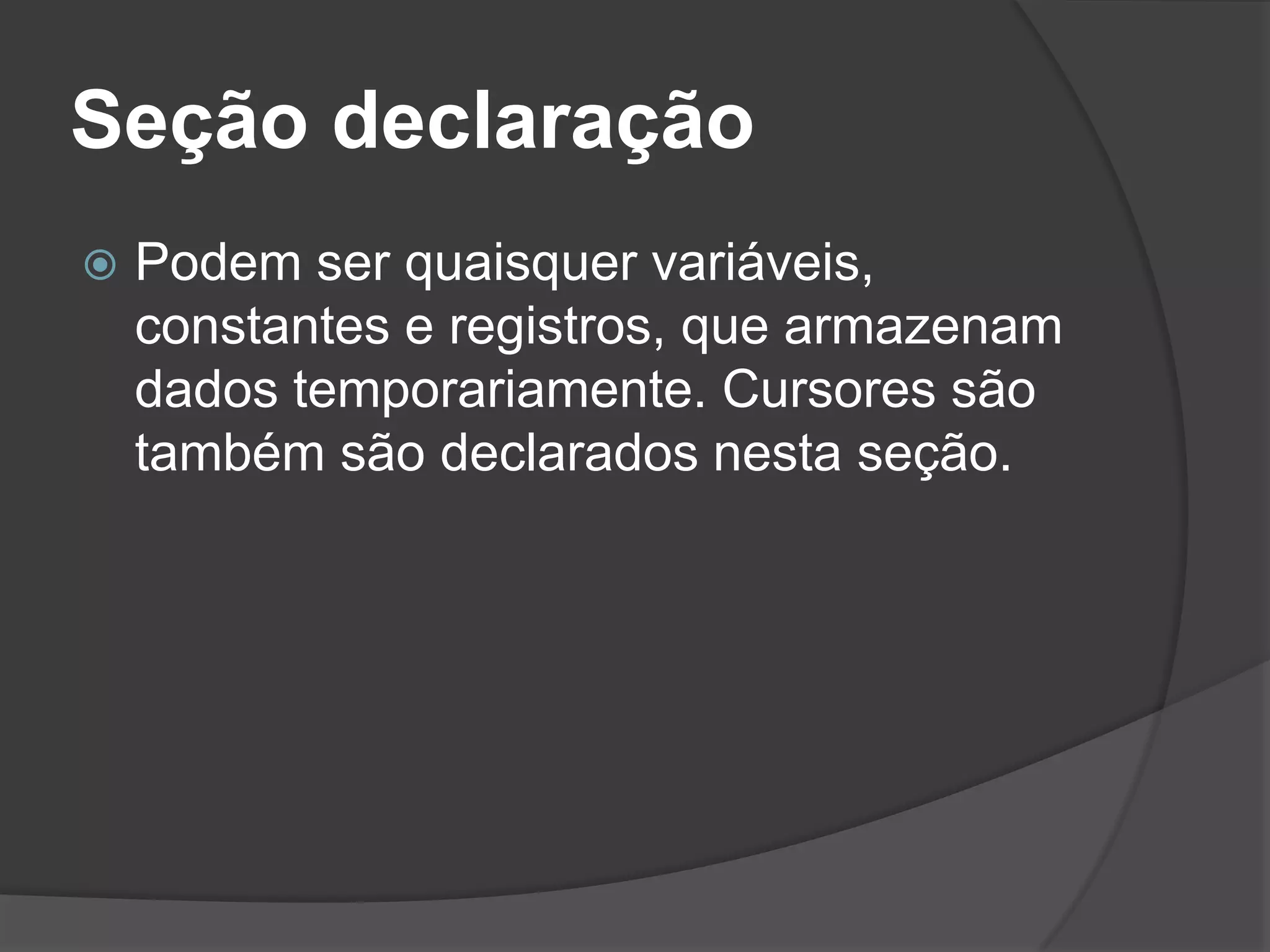 Seção declaração
   Podem ser quaisquer variáveis,
    constantes e registros, que armazenam
    dados temporariamente. Cursores são
    também são declarados nesta seção.
 