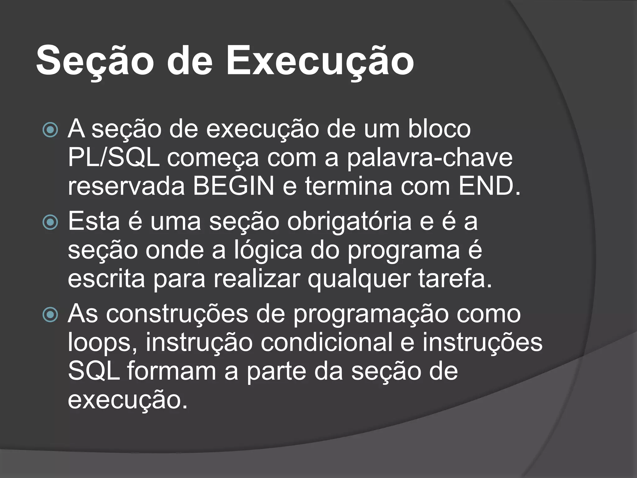 Seção de Execução
 A seção de execução de um bloco
  PL/SQL começa com a palavra-chave
  reservada BEGIN e termina com END.
 Esta é uma seção obrigatória e é a
  seção onde a lógica do programa é
  escrita para realizar qualquer tarefa.
 As construções de programação como
  loops, instrução condicional e instruções
  SQL formam a parte da seção de
  execução.
 