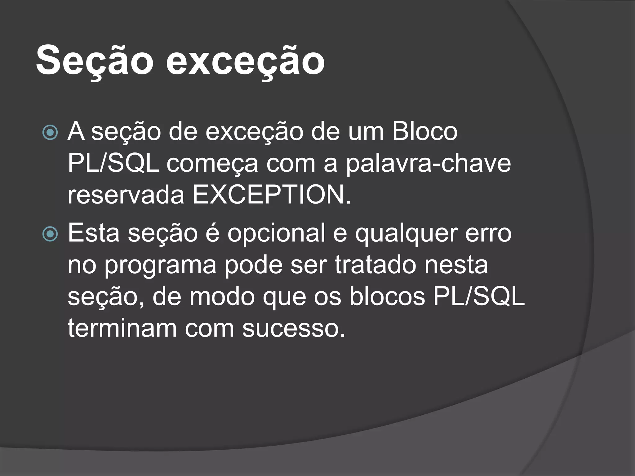 Seção exceção
 A seção de exceção de um Bloco
  PL/SQL começa com a palavra-chave
  reservada EXCEPTION.
 Esta seção é opcional e qualquer erro
  no programa pode ser tratado nesta
  seção, de modo que os blocos PL/SQL
  terminam com sucesso.
 