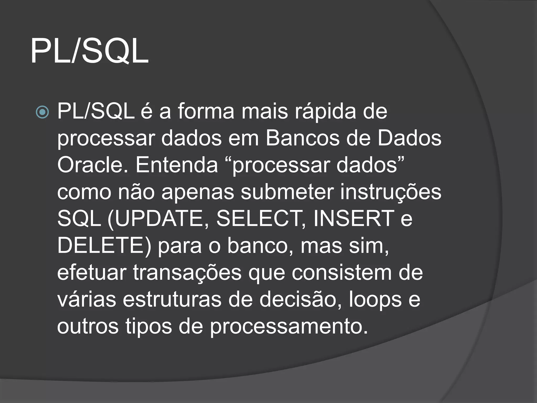 PL/SQL
   PL/SQL é a forma mais rápida de
    processar dados em Bancos de Dados
    Oracle. Entenda “processar dados”
    como não apenas submeter instruções
    SQL (UPDATE, SELECT, INSERT e
    DELETE) para o banco, mas sim,
    efetuar transações que consistem de
    várias estruturas de decisão, loops e
    outros tipos de processamento.
 
