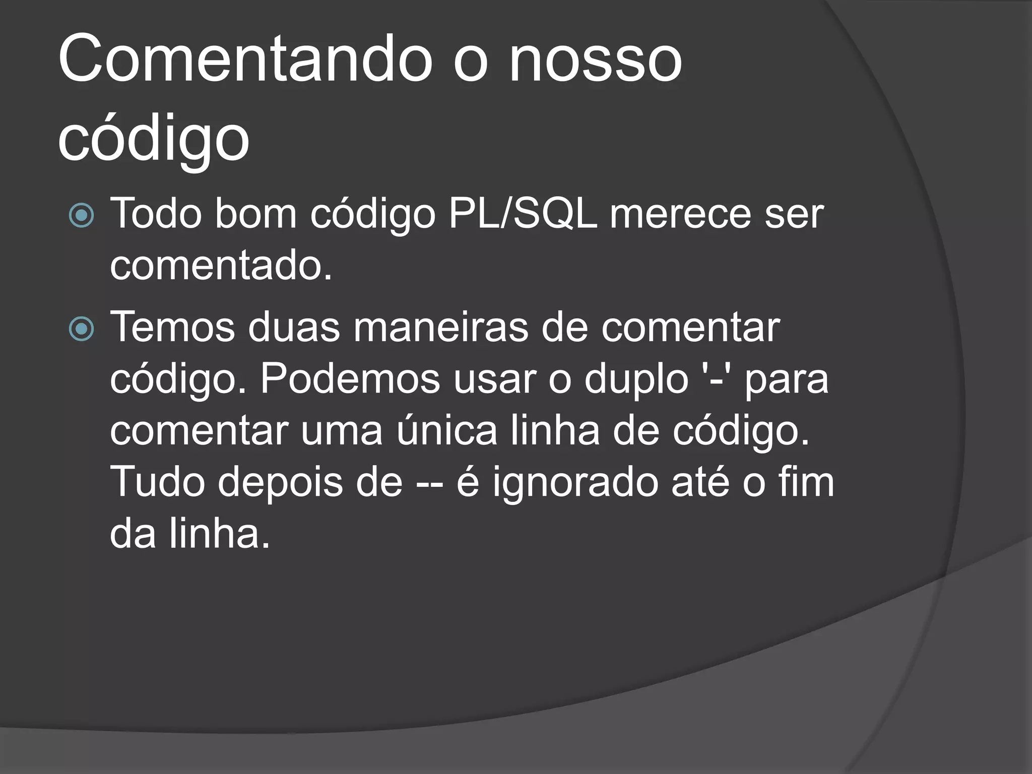 Comentando o nosso
código
 Todo bom código PL/SQL merece ser
  comentado.
 Temos duas maneiras de comentar
  código. Podemos usar o duplo '-' para
  comentar uma única linha de código.
  Tudo depois de -- é ignorado até o fim
  da linha.
 